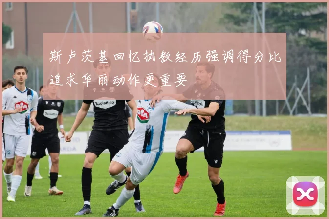 斯卢茨基回忆执教经历强调得分比追求华丽动作更重要