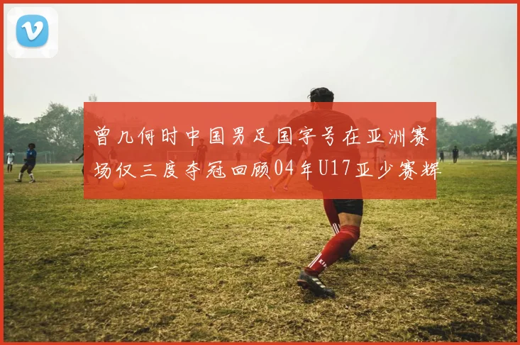 曾几何时中国男足国字号在亚洲赛场仅三度夺冠回顾04年U17亚少赛辉煌时刻