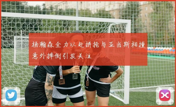 杨瀚森全力以赴拼抢与亚当斯相撞意外摔倒引发关注