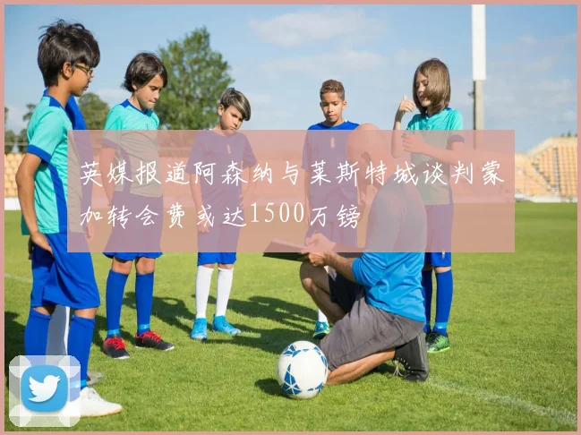 英媒报道阿森纳与莱斯特城谈判蒙加转会费或达1500万镑