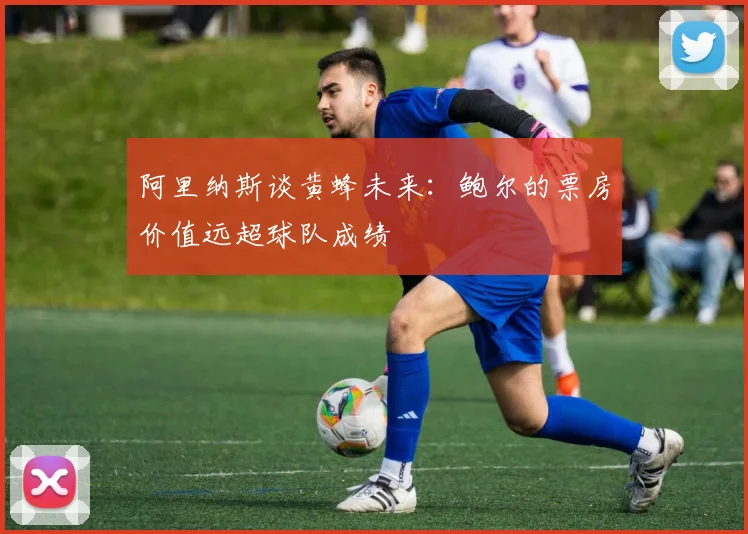 阿里纳斯谈黄蜂未来：鲍尔的票房价值远超球队成绩