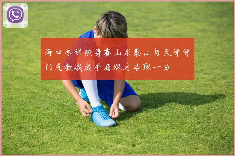 海口冬训热身赛山东泰山与天津津门虎激战成平局双方各取一分