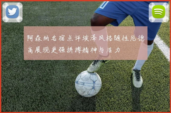 阿森纳名宿点评埃泽风格随性厄德高展现更强拼搏精神与活力