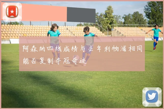阿森纳四线成绩与去年利物浦相同能否复制夺冠奇迹