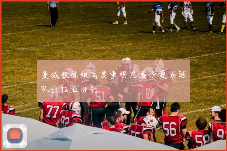 曼城教练组高度重视尼潘今夏或随队出征亚洲行