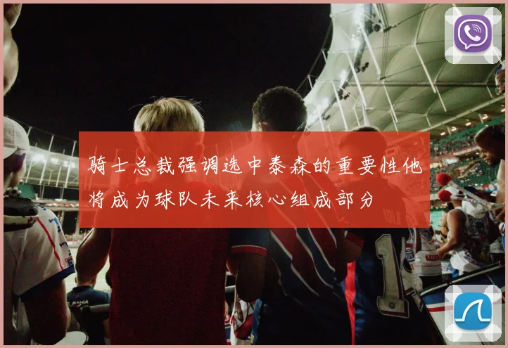 骑士总裁强调选中泰森的重要性他将成为球队未来核心组成部分