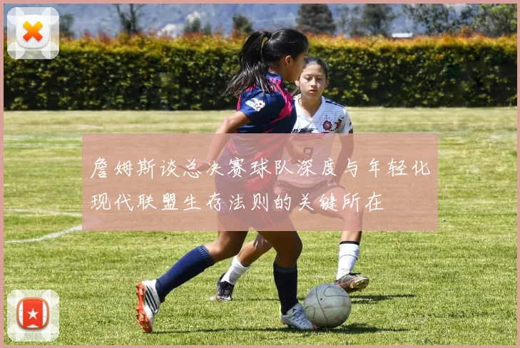 詹姆斯谈总决赛球队深度与年轻化现代联盟生存法则的关键所在