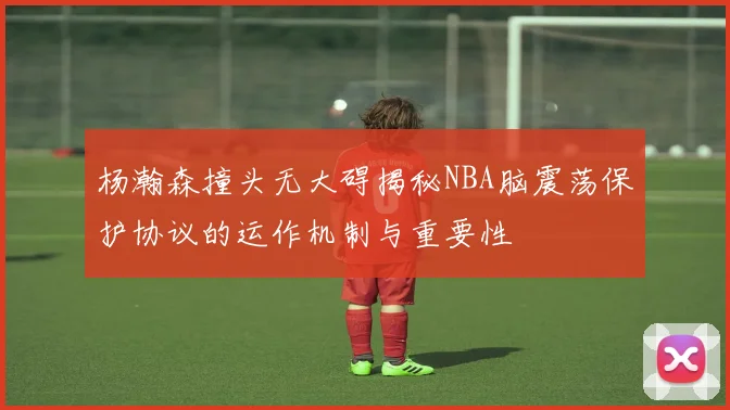 杨瀚森撞头无大碍揭秘NBA脑震荡保护协议的运作机制与重要性