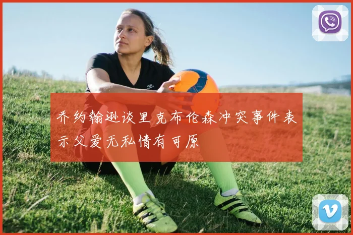乔约翰逊谈里克布伦森冲突事件表示父爱无私情有可原