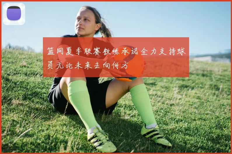 篮网夏季联赛教练承诺全力支持球员无论未来去向何方