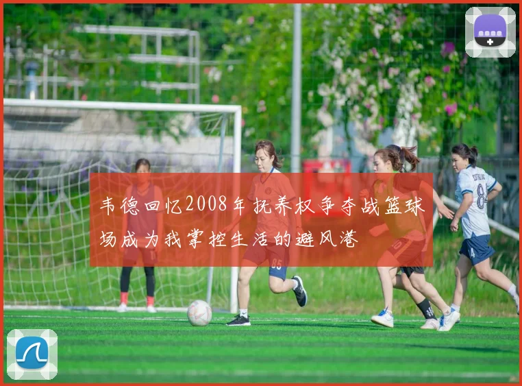 韦德回忆2008年抚养权争夺战篮球场成为我掌控生活的避风港