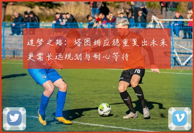 追梦之路：塔图姆应稳重复出未来更需长远规划与耐心等待