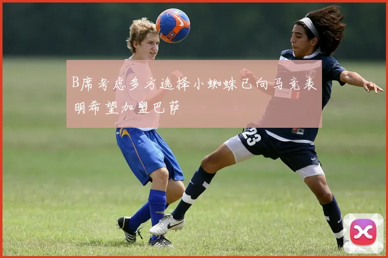 B席考虑多方选择小蜘蛛已向马竞表明希望加盟巴萨