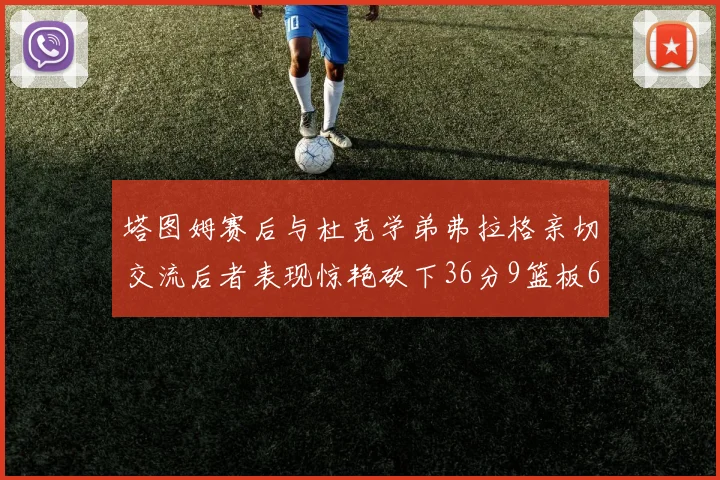 塔图姆赛后与杜克学弟弗拉格亲切交流后者表现惊艳砍下36分9篮板6助攻