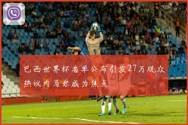 巴西世界杯名单公布引发27万观众热议内马尔成为焦点