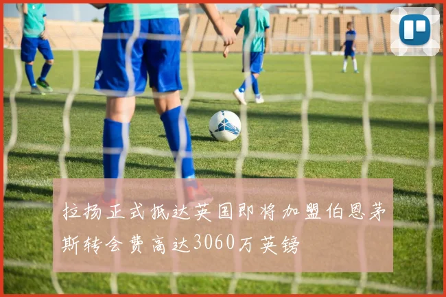 拉扬正式抵达英国即将加盟伯恩茅斯转会费高达3060万英镑