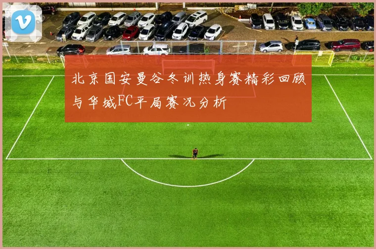北京国安曼谷冬训热身赛精彩回顾与华城FC平局赛况分析