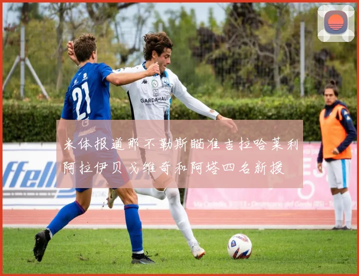 米体报道那不勒斯瞄准吉拉哈莱利阿拉伊贝戈维奇和阿塔四名新援
